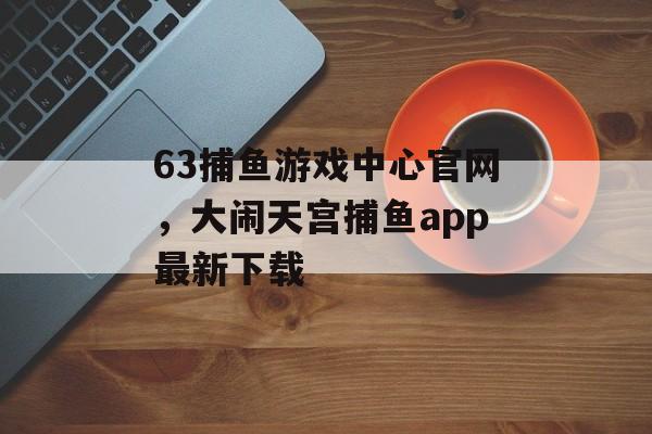 63捕鱼游戏中心官网，大闹天宫捕鱼app最新下载